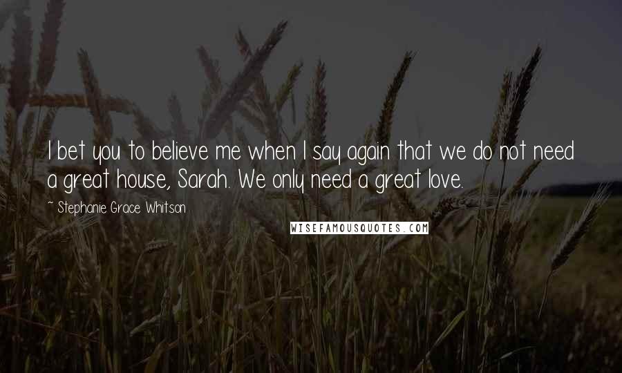 Stephanie Grace Whitson Quotes: I bet you to believe me when I say again that we do not need a great house, Sarah. We only need a great love.