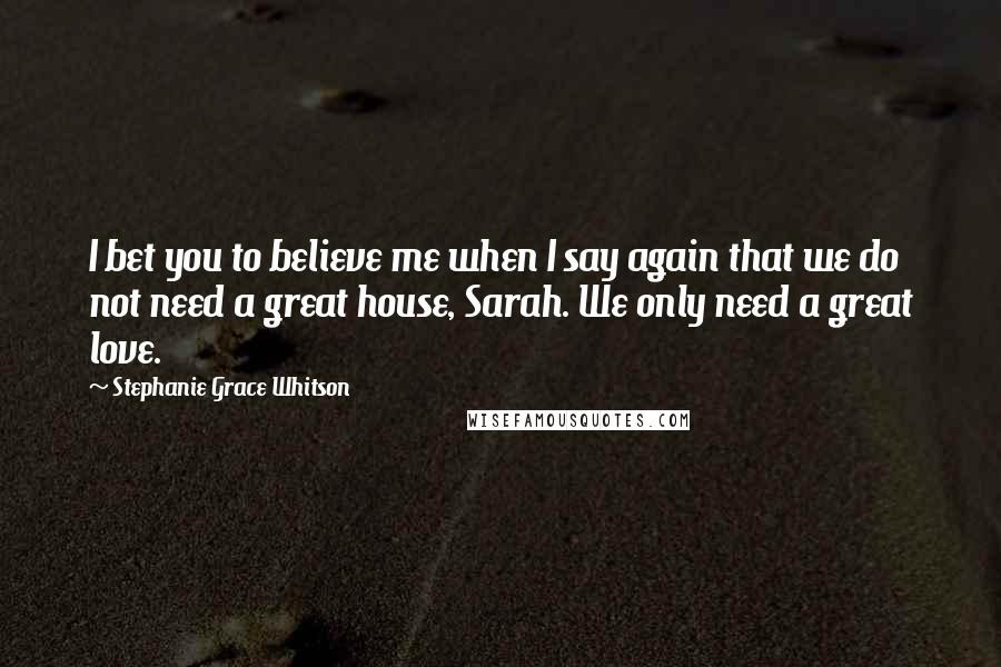 Stephanie Grace Whitson Quotes: I bet you to believe me when I say again that we do not need a great house, Sarah. We only need a great love.