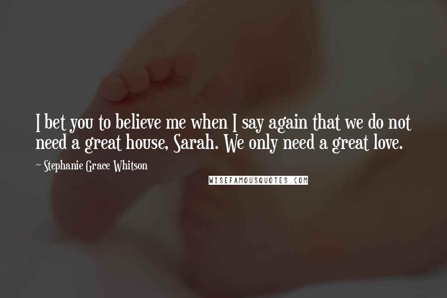 Stephanie Grace Whitson Quotes: I bet you to believe me when I say again that we do not need a great house, Sarah. We only need a great love.