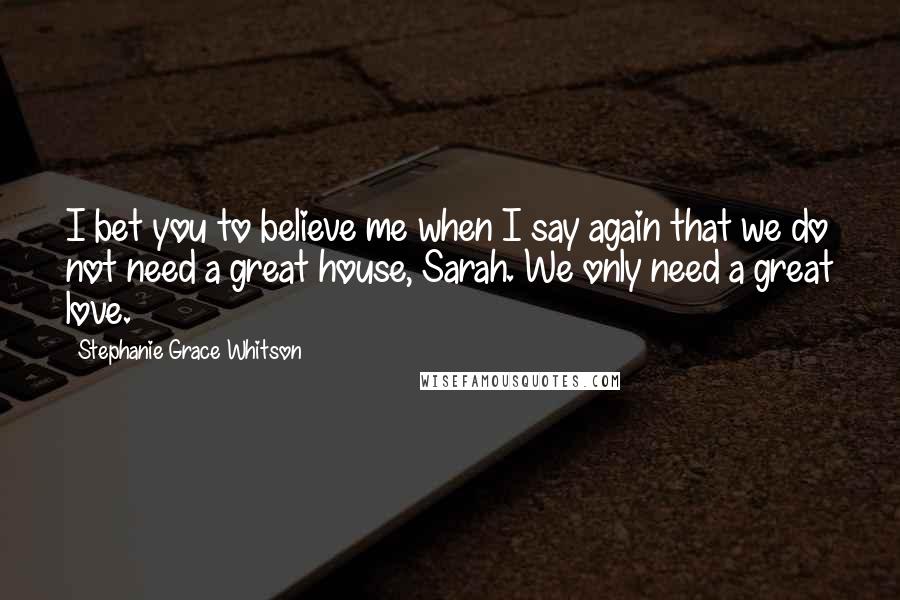 Stephanie Grace Whitson Quotes: I bet you to believe me when I say again that we do not need a great house, Sarah. We only need a great love.