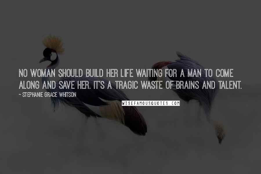 Stephanie Grace Whitson Quotes: No woman should build her life waiting for a man to come along and save her. It's a tragic waste of brains and talent.