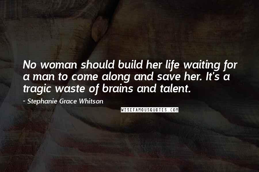 Stephanie Grace Whitson Quotes: No woman should build her life waiting for a man to come along and save her. It's a tragic waste of brains and talent.