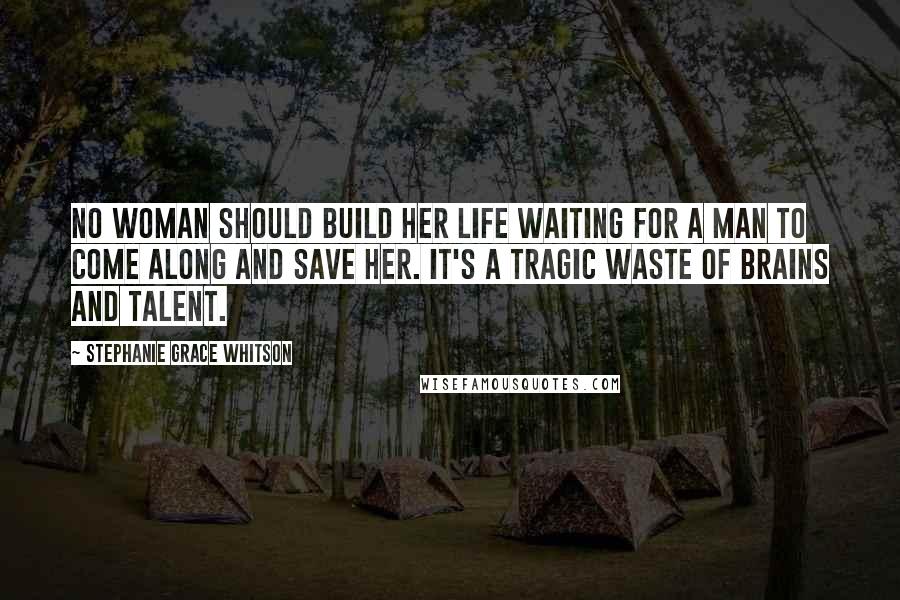 Stephanie Grace Whitson Quotes: No woman should build her life waiting for a man to come along and save her. It's a tragic waste of brains and talent.