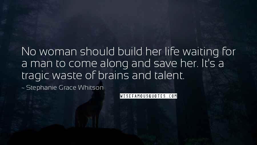 Stephanie Grace Whitson Quotes: No woman should build her life waiting for a man to come along and save her. It's a tragic waste of brains and talent.