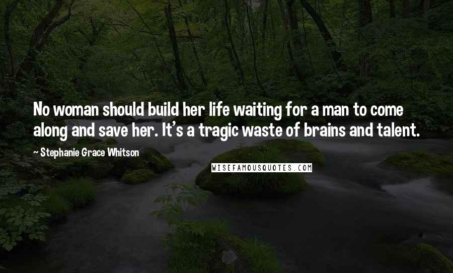 Stephanie Grace Whitson Quotes: No woman should build her life waiting for a man to come along and save her. It's a tragic waste of brains and talent.