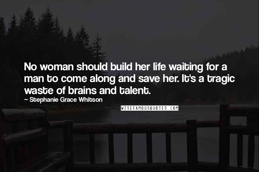 Stephanie Grace Whitson Quotes: No woman should build her life waiting for a man to come along and save her. It's a tragic waste of brains and talent.