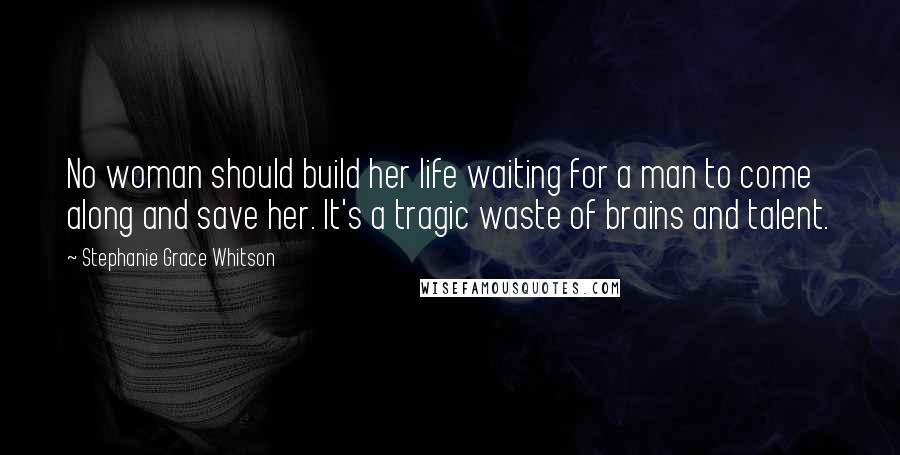 Stephanie Grace Whitson Quotes: No woman should build her life waiting for a man to come along and save her. It's a tragic waste of brains and talent.