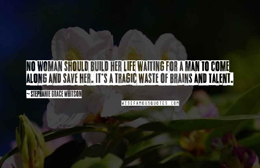 Stephanie Grace Whitson Quotes: No woman should build her life waiting for a man to come along and save her. It's a tragic waste of brains and talent.