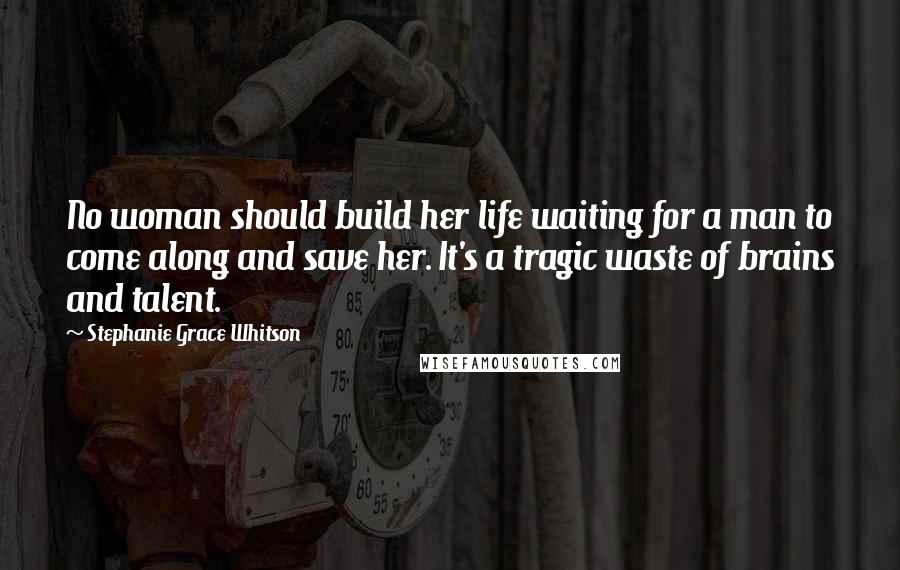 Stephanie Grace Whitson Quotes: No woman should build her life waiting for a man to come along and save her. It's a tragic waste of brains and talent.