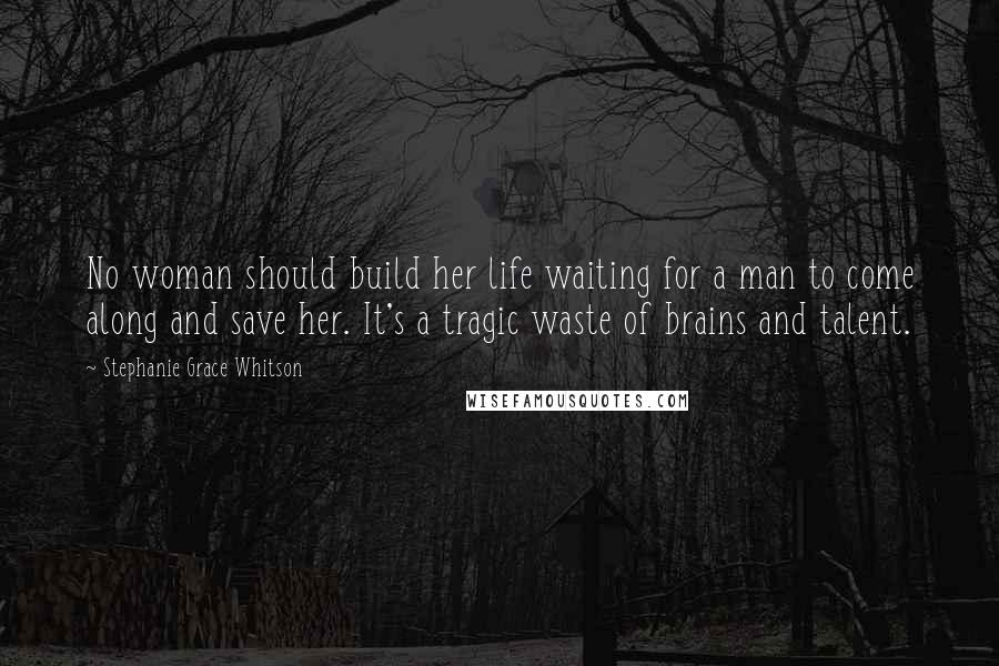 Stephanie Grace Whitson Quotes: No woman should build her life waiting for a man to come along and save her. It's a tragic waste of brains and talent.