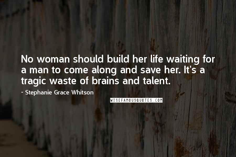 Stephanie Grace Whitson Quotes: No woman should build her life waiting for a man to come along and save her. It's a tragic waste of brains and talent.