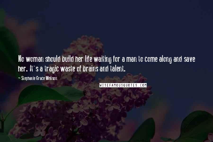 Stephanie Grace Whitson Quotes: No woman should build her life waiting for a man to come along and save her. It's a tragic waste of brains and talent.