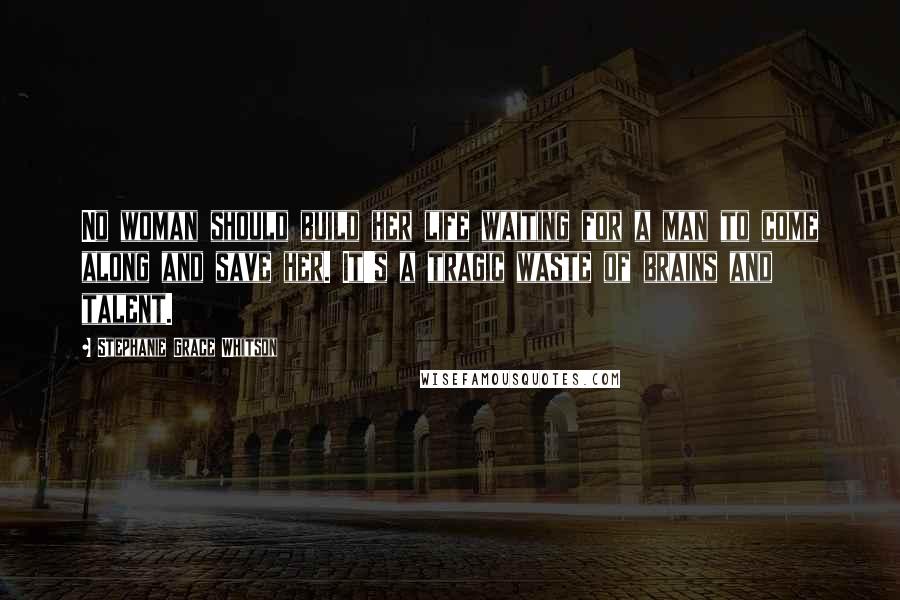 Stephanie Grace Whitson Quotes: No woman should build her life waiting for a man to come along and save her. It's a tragic waste of brains and talent.