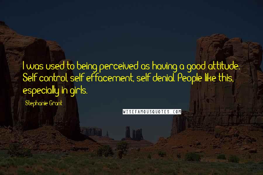 Stephanie Grant Quotes: I was used to being perceived as having a good attitude. Self-control, self-effacement, self-denial. People like this, especially in girls.