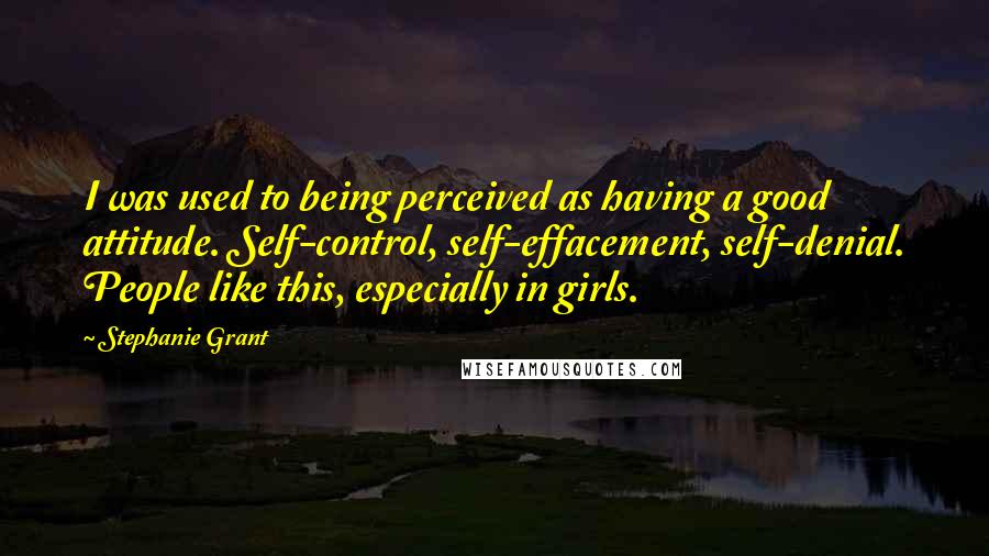 Stephanie Grant Quotes: I was used to being perceived as having a good attitude. Self-control, self-effacement, self-denial. People like this, especially in girls.