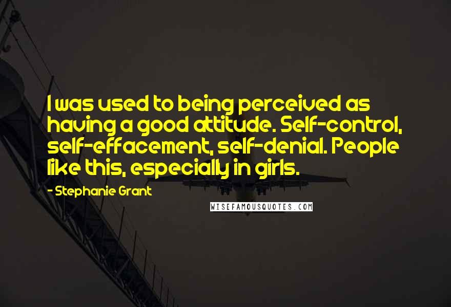 Stephanie Grant Quotes: I was used to being perceived as having a good attitude. Self-control, self-effacement, self-denial. People like this, especially in girls.