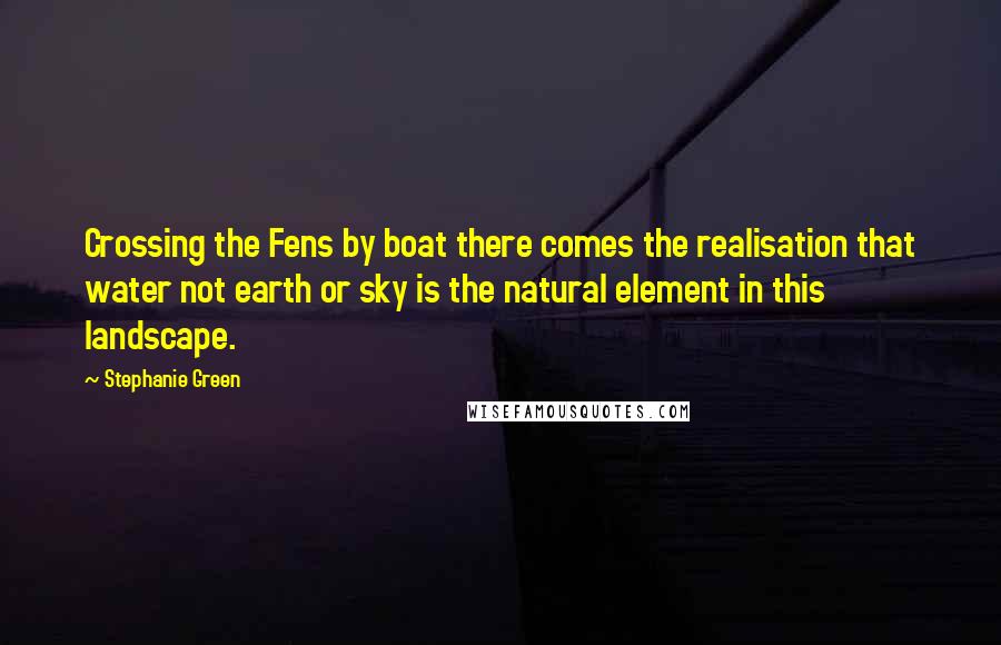 Stephanie Green Quotes: Crossing the Fens by boat there comes the realisation that water not earth or sky is the natural element in this landscape.