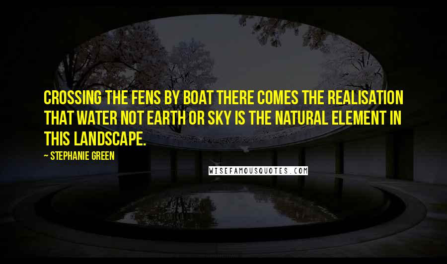 Stephanie Green Quotes: Crossing the Fens by boat there comes the realisation that water not earth or sky is the natural element in this landscape.