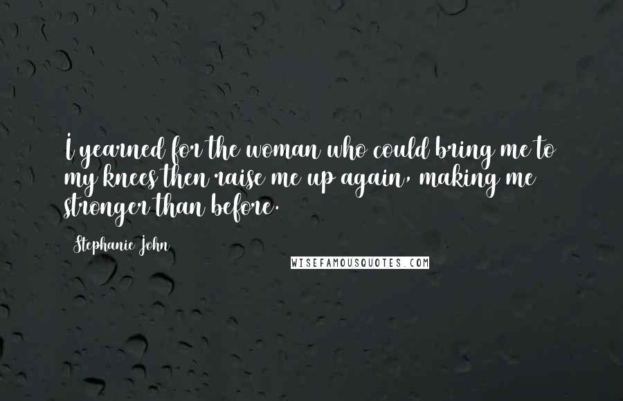 Stephanie John Quotes: I yearned for the woman who could bring me to my knees then raise me up again, making me stronger than before.