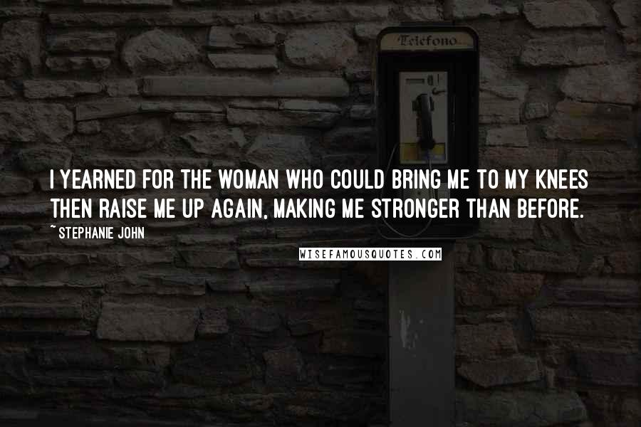 Stephanie John Quotes: I yearned for the woman who could bring me to my knees then raise me up again, making me stronger than before.