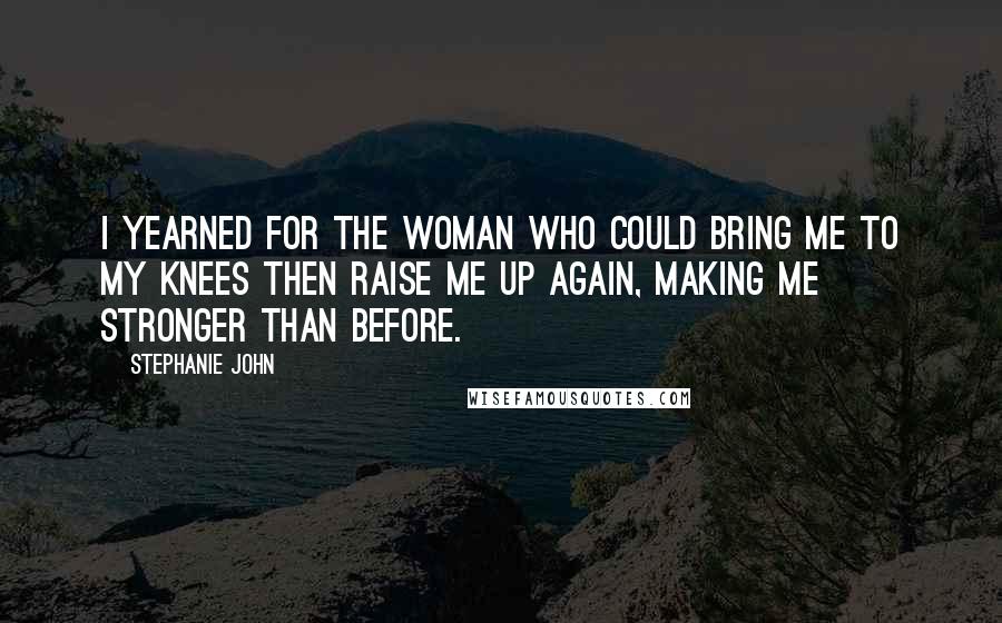 Stephanie John Quotes: I yearned for the woman who could bring me to my knees then raise me up again, making me stronger than before.