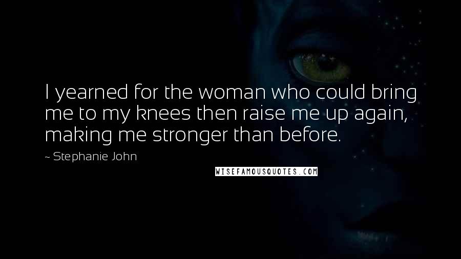 Stephanie John Quotes: I yearned for the woman who could bring me to my knees then raise me up again, making me stronger than before.