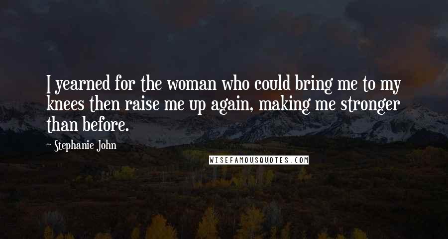 Stephanie John Quotes: I yearned for the woman who could bring me to my knees then raise me up again, making me stronger than before.