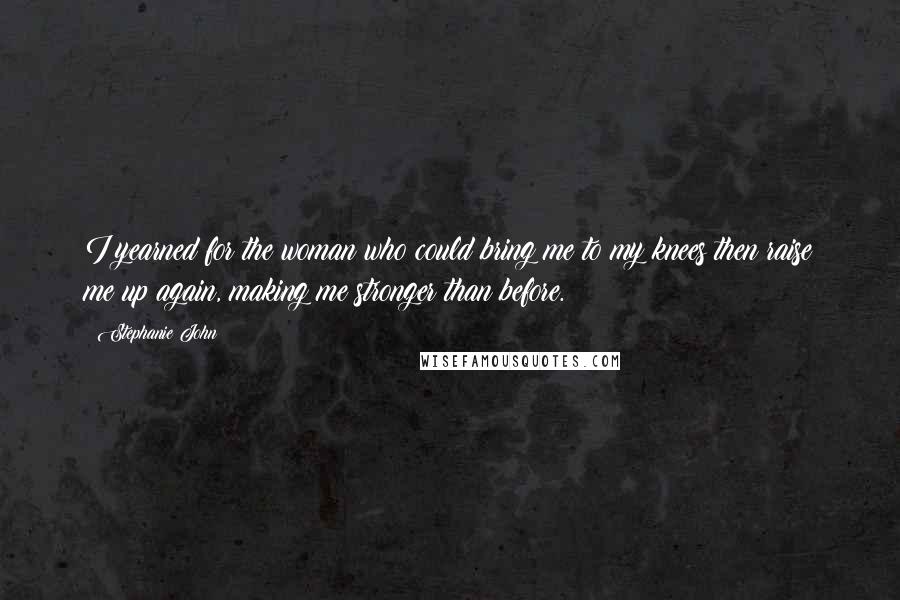 Stephanie John Quotes: I yearned for the woman who could bring me to my knees then raise me up again, making me stronger than before.