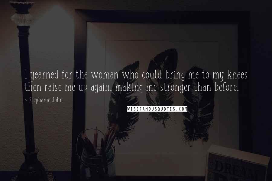 Stephanie John Quotes: I yearned for the woman who could bring me to my knees then raise me up again, making me stronger than before.