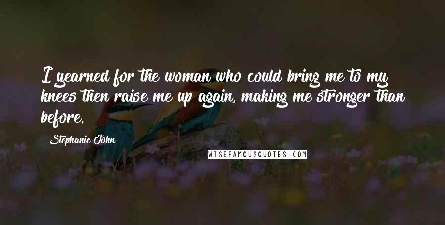 Stephanie John Quotes: I yearned for the woman who could bring me to my knees then raise me up again, making me stronger than before.