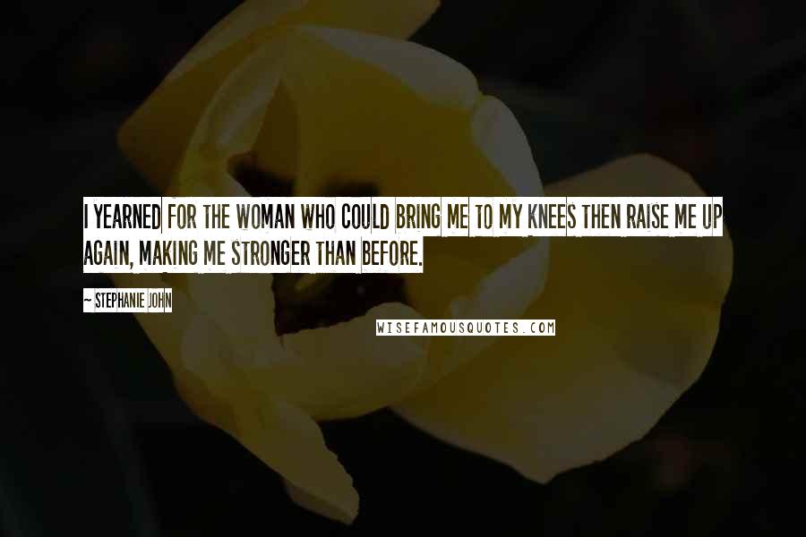 Stephanie John Quotes: I yearned for the woman who could bring me to my knees then raise me up again, making me stronger than before.