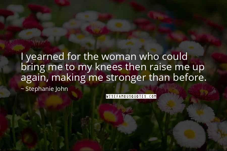 Stephanie John Quotes: I yearned for the woman who could bring me to my knees then raise me up again, making me stronger than before.