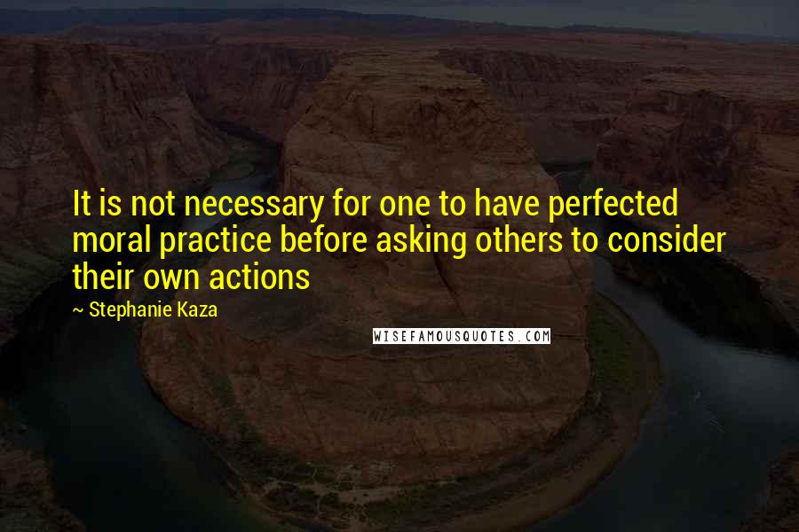 Stephanie Kaza Quotes: It is not necessary for one to have perfected moral practice before asking others to consider their own actions