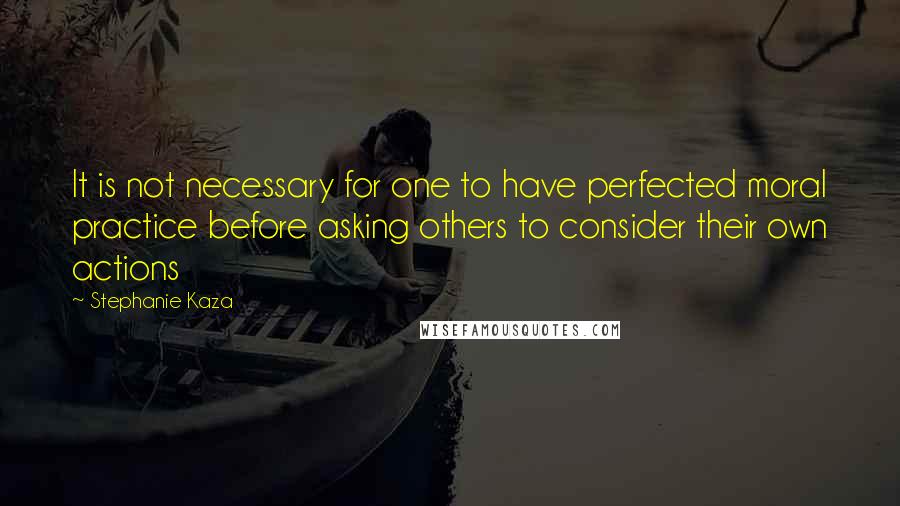Stephanie Kaza Quotes: It is not necessary for one to have perfected moral practice before asking others to consider their own actions