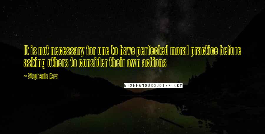 Stephanie Kaza Quotes: It is not necessary for one to have perfected moral practice before asking others to consider their own actions