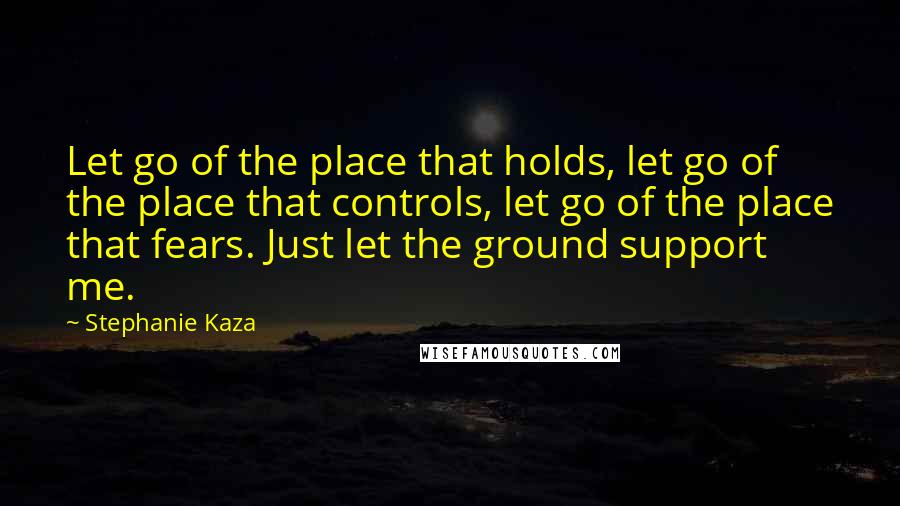 Stephanie Kaza Quotes: Let go of the place that holds, let go of the place that controls, let go of the place that fears. Just let the ground support me.