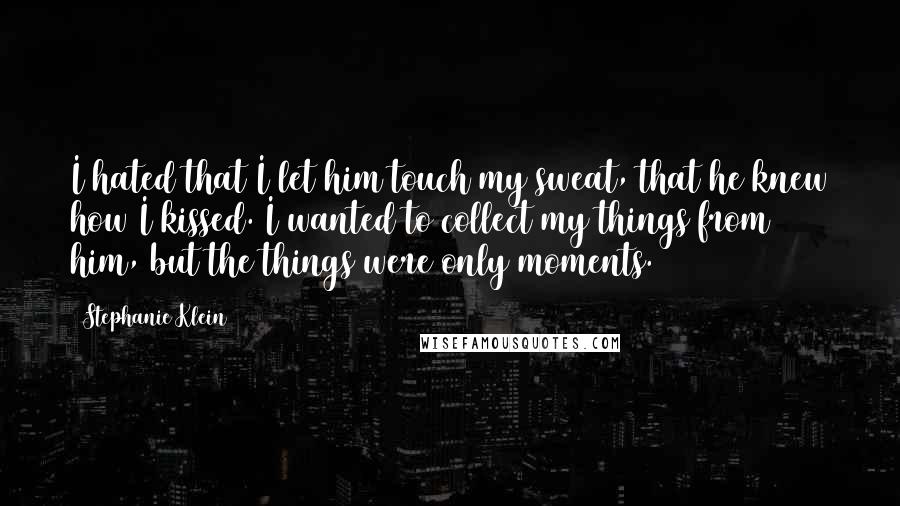 Stephanie Klein Quotes: I hated that I let him touch my sweat, that he knew how I kissed. I wanted to collect my things from him, but the things were only moments.