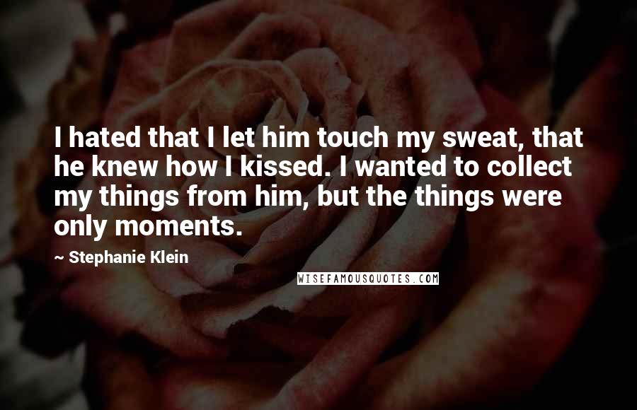 Stephanie Klein Quotes: I hated that I let him touch my sweat, that he knew how I kissed. I wanted to collect my things from him, but the things were only moments.