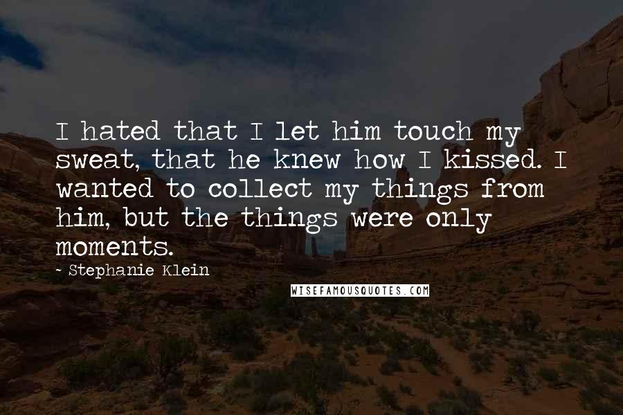 Stephanie Klein Quotes: I hated that I let him touch my sweat, that he knew how I kissed. I wanted to collect my things from him, but the things were only moments.