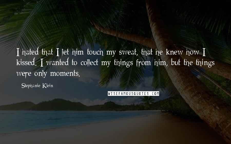 Stephanie Klein Quotes: I hated that I let him touch my sweat, that he knew how I kissed. I wanted to collect my things from him, but the things were only moments.