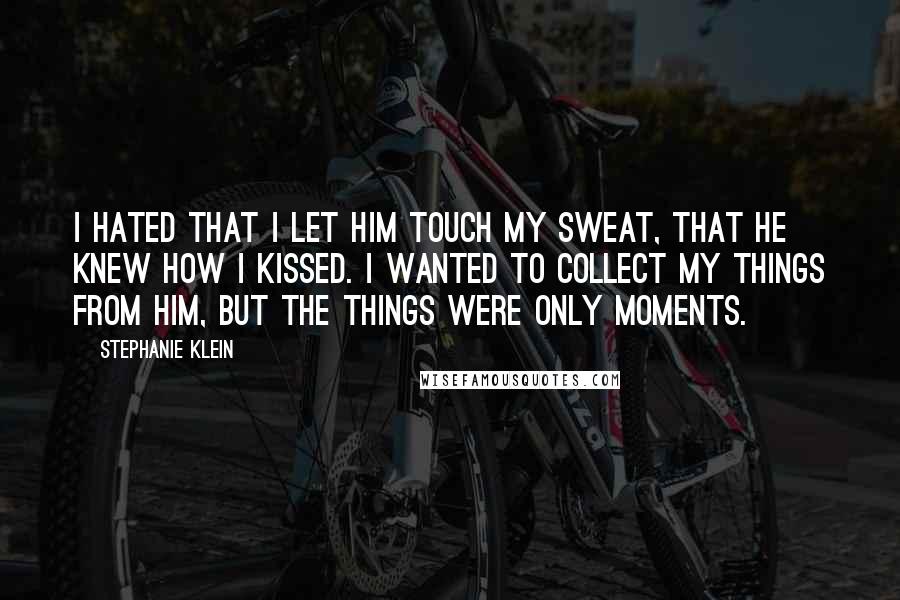 Stephanie Klein Quotes: I hated that I let him touch my sweat, that he knew how I kissed. I wanted to collect my things from him, but the things were only moments.