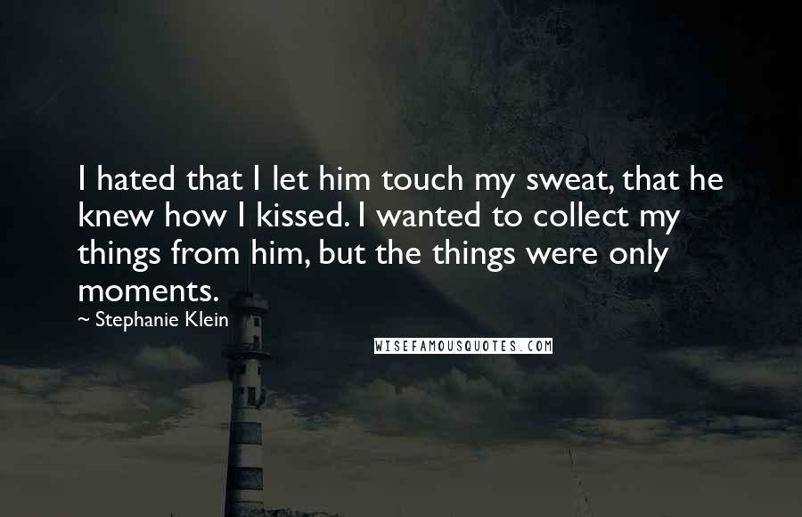 Stephanie Klein Quotes: I hated that I let him touch my sweat, that he knew how I kissed. I wanted to collect my things from him, but the things were only moments.