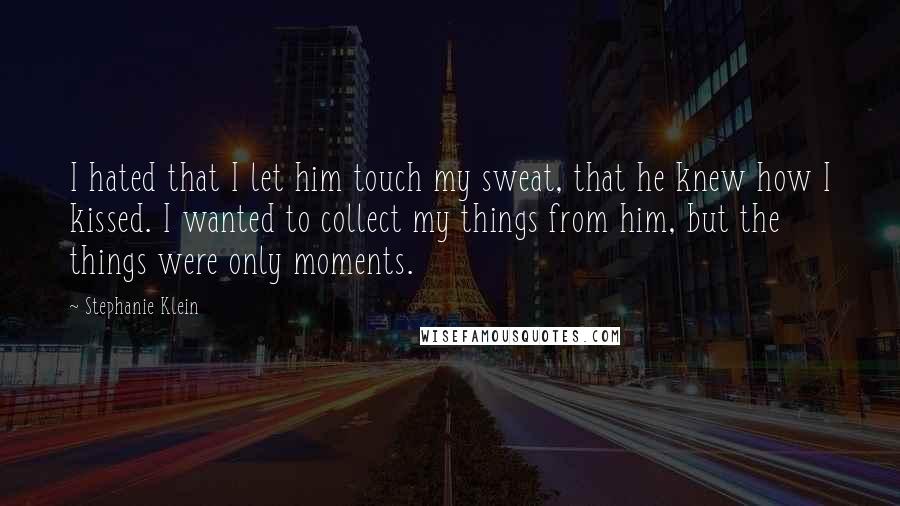 Stephanie Klein Quotes: I hated that I let him touch my sweat, that he knew how I kissed. I wanted to collect my things from him, but the things were only moments.