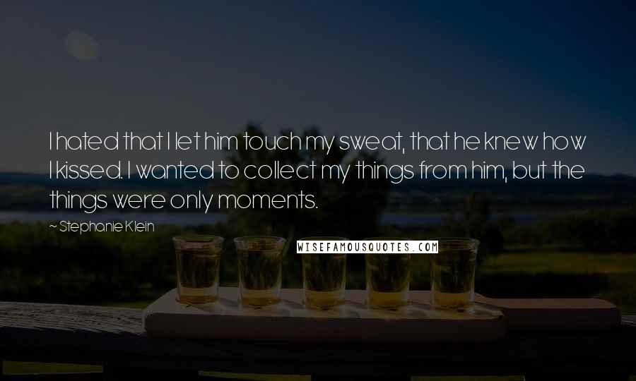 Stephanie Klein Quotes: I hated that I let him touch my sweat, that he knew how I kissed. I wanted to collect my things from him, but the things were only moments.