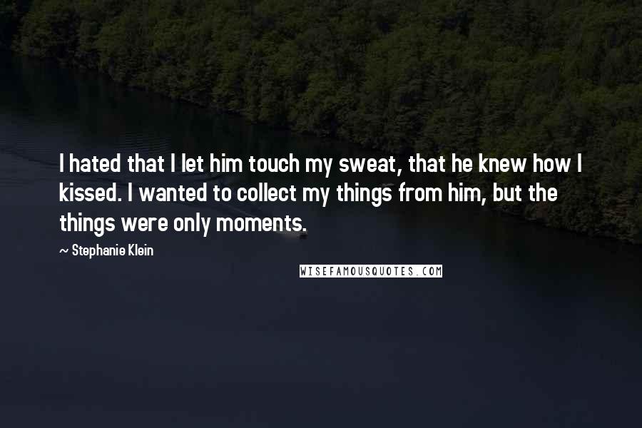 Stephanie Klein Quotes: I hated that I let him touch my sweat, that he knew how I kissed. I wanted to collect my things from him, but the things were only moments.