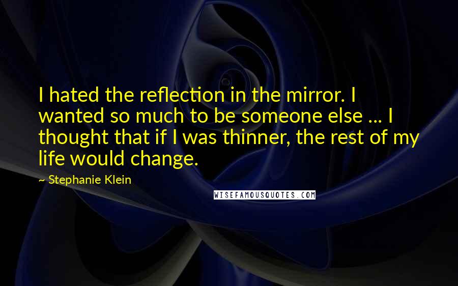 Stephanie Klein Quotes: I hated the reflection in the mirror. I wanted so much to be someone else ... I thought that if I was thinner, the rest of my life would change.