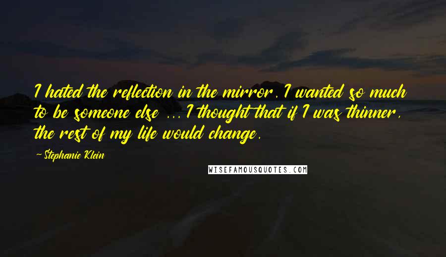 Stephanie Klein Quotes: I hated the reflection in the mirror. I wanted so much to be someone else ... I thought that if I was thinner, the rest of my life would change.