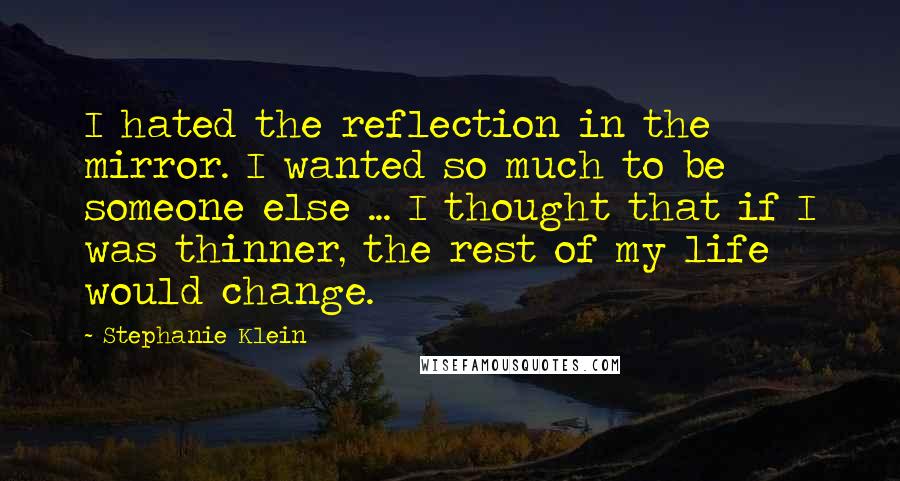Stephanie Klein Quotes: I hated the reflection in the mirror. I wanted so much to be someone else ... I thought that if I was thinner, the rest of my life would change.