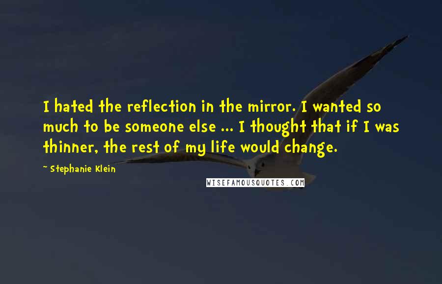 Stephanie Klein Quotes: I hated the reflection in the mirror. I wanted so much to be someone else ... I thought that if I was thinner, the rest of my life would change.