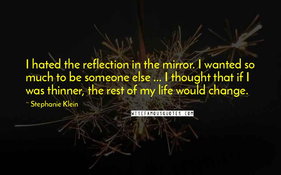 Stephanie Klein Quotes: I hated the reflection in the mirror. I wanted so much to be someone else ... I thought that if I was thinner, the rest of my life would change.